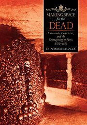 Making space for the dead : catacombs, cemeteries, and the reimagining of Paris, 1780-1830 cover image
