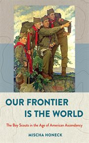 Our frontier is the world : the Boy Scouts in the age of American ascendancy cover image
