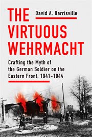 The virtuous Wehrmacht : crafting the myth of the German soldier on the Eastern Front, 1941-1944 cover image