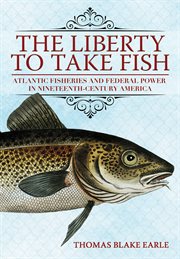The Liberty to Take Fish : Atlantic Fisheries and Federal Power in Nineteenth-Century America cover image