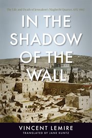 In the shadow of the wall : the life and death of Jerusalem's Maghrebi Quarter, 1187-1967 cover image