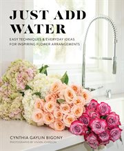 Just add water. Easy Techniques and Everyday Ideas for Inspiring Flower Arrangements cover image