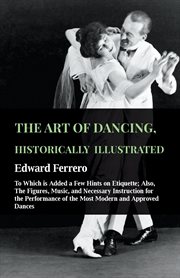 The art of dancing, historically illustrated - to which is added a few hints on etiquette. Also, The Figures, Music, & Necessary Instruction For The Performance Of The Most Modern & Approved cover image