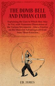 The dumb-bell and Indian club, explaining the uses to which they may be put, with numerous illustrations of the various movements - also a treatise on the muscular advantages derived from these exercises cover image