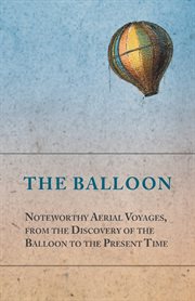 The balloon - noteworthy aerial voyages, from the discovery of the balloon to the present time. With a Narrative of the Aeronautic Experiences of Mr. ... Great Captive Balloons and Their cover image