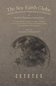 The sea-earth globe and its monstrous hypothetical motions; or modern theoretical astronomy. A Tangle of Ever-Varying "Scientific" Fictions, Contrary to the Facts of Nature and Opposed to the cover image