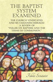 The Baptist system examined, the church vindicated, and sectarianism rebuked : a review of "Fuller on baptism and the terms of communion." cover image