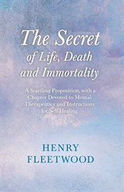 The secret of life, death and immortality; : a startling proposition, with a chapter devoted to mental therapeutics and instructions for self healing cover image