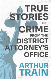 True Stories of Crime from the District Attorney's Office : With the Introductory Chapter 'The Pleasant Fiction of the Presumption of Innocence' cover image