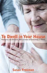 To dwell in your house : vitnettes and spiritual reflections on caregiving at home cover image