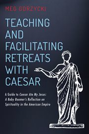Teaching and facilitating retreats with Caesar : a guide to Caesar ate my Jesus: a baby boomer's reflection on spirituality in the American empire cover image