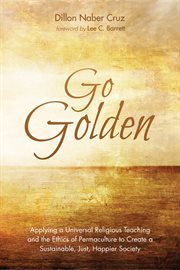 Go golden. Applying a Universal Religious Teaching and the Ethics of Permaculture to Create a Sustainable, Just cover image