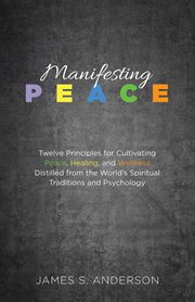 Manifesting peace : twelve principles for cultivating peace, healing, and wellness distilled from the world's spiritual traditions and psychology cover image