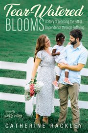 TEAR-WATERED BLOOMS : A STORY OF LEARNING THE GIFT OF DEPENDENCE THROUGH SUFFERING cover image