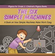 The six simple machines: a book on how simple machines make work easy physics for grade 2 chil : A Book on How Simple Machines Make Work Easy Physics for Grade 2 Chil cover image