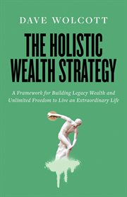 The holistic wealth strategy : A Framework for Building Legacy Wealth and Unlimited Freedom to Live an Extraordinary Life cover image