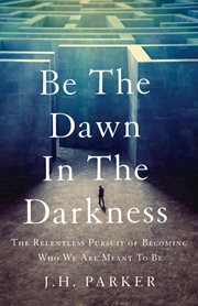 Be the dawn in the darkness : The Relentless Pursuit of Becoming Who We Are Meant to Be cover image