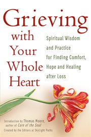 Grieving with your whole heart : spiritual wisdom and practice for finding comfort, hope and healing after loss cover image
