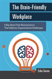 The brain-friendly workplace : 5 big ideas from neuroscience that address organizational challenges cover image