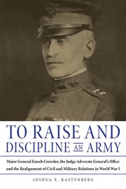 To raise and discipline an army : Major General Enoch Crowder, the Judge Advocate General's Office and the realignment of civil and military relations in World War I cover image