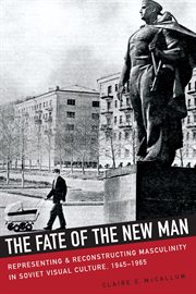 The fate of the new man : representing and reconstructing masculinity in Soviet visual culture, 1945-1965 cover image