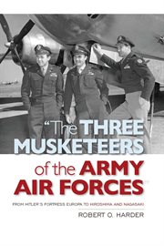 "The Three Musketeers of the Army Air Forces" : From Hitler's Fortress Europa to Hiroshima and Nagasaki cover image