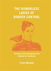 The Humorless Ladies of Border Control : Touring the Punk Underground from Belgrade to Ulaanbaatar cover image