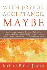 With joyful acceptance, maybe : developing a contemporary theology of suffering in conversation with five Christian thinkers: Gregory the Great, Julian of Norwich, Jeremy Taylor, C.S. Lewis, and Ivone Gebara cover image