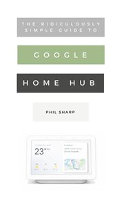 The ridiculously simple guide to Google Home Hub : a practical guide to setting up a smart home cover image