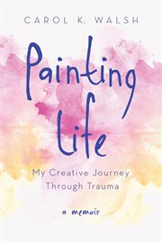 Painting life : my creative journey through trauma : a memoir cover image