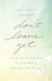 Don't leave yet : how my mother's Alzheimer's opened my heart cover image