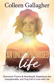 An uncompromised life. Overcome Trauma and Heartbreak, Experience the Unexplainable, and Truly Fall in Love with Life cover image