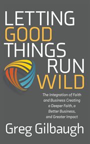 Letting good things run wild. The Integration of Faith and Business Creating a Deeper Faith, a Better Business, and Greater Impact cover image