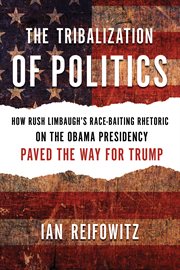 The tribalization of politics : how Rush Limbaugh's race-baiting rhetoric on the Obama presidency paved the way for Trump cover image