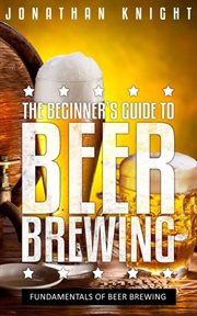 The beginner's guide to beer brewing. Fundamentals Of Beer Brewing cover image