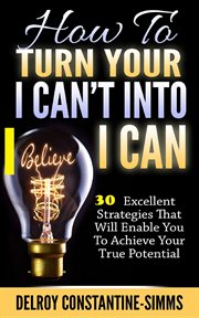 How to turn your i  can't into i believe can. 30 Excellent Strategies That Will Enable You To Achieve Your True Potential cover image