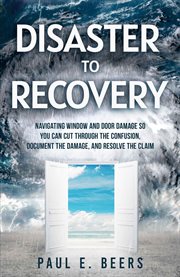 Disaster to Recovery : Navigating Window and Door Damage So You Can Cut Through the Confusion, Document the Damage, and Res cover image