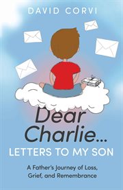 Dear Charlie…Letters to My Son : A Father's Journey of Loss, Grief, and Remembrance cover image