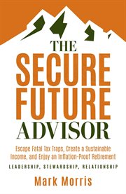 The Secure Future Advisor : Escape The Fatal Tax Traps, Create A Sustainable Income, And Seek To Enjoy An Inflation-resistant Re cover image
