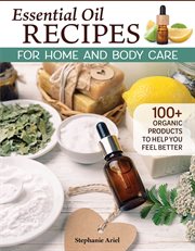Essential Oil Recipes for Home and Body Care : 100+ Organic Products to Help You Feel Better cover image
