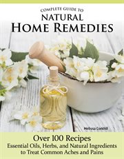 Complete Guide to Natural Home Remedies : Over 100 Recipes-Essential Oils, Herbs, and Natural Ingredients to Treat Common Aches and Pains cover image
