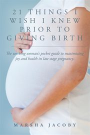 21 things i wish i knew prior to giving birth. The working woman's pocket guide to maximizing joy and health in late stage pregnancy cover image