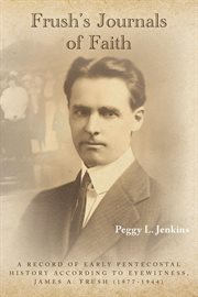 Frush's journals of faith. A Record of Early 20th Century Pentecostal History According to Eyewitness, James A. Frush (1877-194 cover image