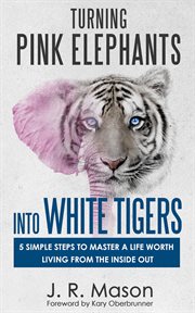 Turning pink elephants into white tigers. 5 Simple Steps to Master a Life Worth Living From the inside Out cover image
