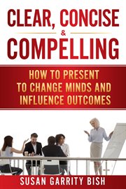 Clear, concise & compelling. How to Present to Change Minds and Influence Outcomes cover image