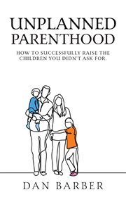 Unplanned parenthood. How to Successfully Raise the Children You Didn't Ask For cover image