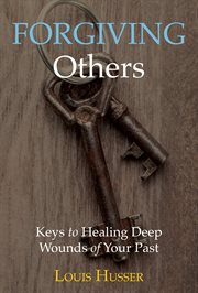 Forgiving others. Keys to Healing Deep Wounds of Your Past cover image