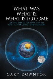 What was, what is, what is to come. An Eye-Opener for People of All Ages, Nationalities, and Religions cover image