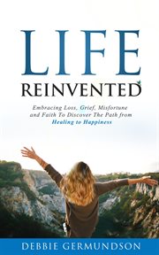 Life reinvented. Embracing Loss, Grief, Misfortune and Faith on the Path from Healing To Happiness cover image