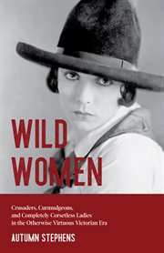 Wild women : crusaders, curmudgeons, and completely corsetless ladies in the otherwise virtuous victorian era cover image